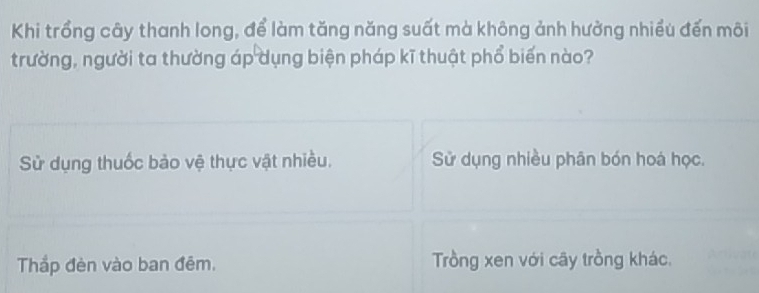 Khi trồng cây thanh long, để làm tăng năng suất mà không ảnh hưởng nhiều đến môi
trường, người ta thường áp dụng biện pháp kĩ thuật phổ biến nào?
Sử dụng thuốc bảo vệ thực vật nhiều. Sử dụng nhiều phân bón hoá học.
Thắp đèn vào ban đêm. Trồng xen với cây trồng khác.