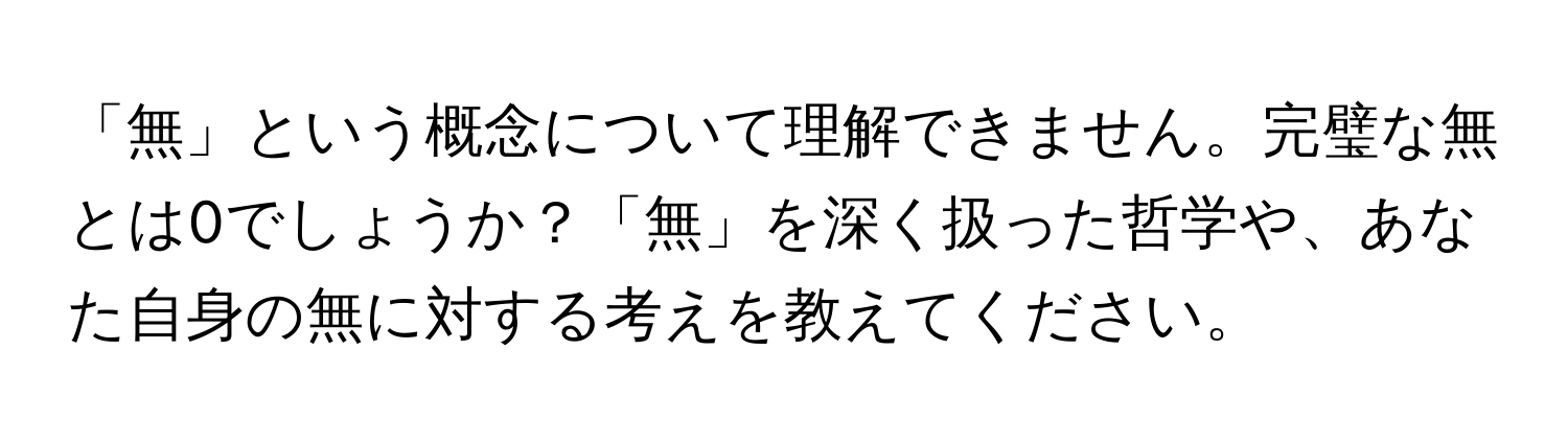 「無」という概念について理解できません。完璧な無とは0でしょうか？「無」を深く扱った哲学や、あなた自身の無に対する考えを教えてください。