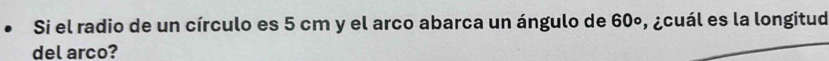 Si el radio de un círculo es 5 cm y el arco abarca un ángulo de 60º, ¿cuál es la longitud 
del arco?