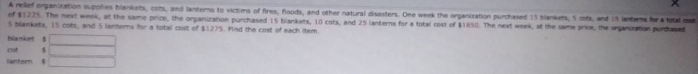 A relief organization supplies blankets, cots, and lanterns to victims of fires, floods, and other natural disasters. One week the organization purchased 15 blankets, 5 cots, and 15 lanterns for a total cost 
of $1225. The next week, at the same price, the organization purchased 15 blankets, 10 cots, and 25 lanterns for a total cost of $1850. The next week, at the same price, the organization purchased
5 blankets, 15 cots, and 5 lanterns for a total cost of $1275. Find the cost of each item. 
bianket $ 
cot $ 
ianter $