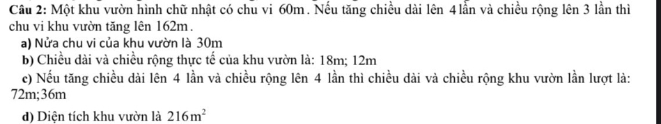 Một khu vườn hình chữ nhật có chu vi 60m. Nếu tăng chiều dài lên 4lần và chiều rộng lên 3 lần thì 
chu vi khu vườn tăng lên 162m. 
a) Nửa chu vi của khu vườn là 30m
b) Chiều dài và chiều rộng thực tế của khu vườn là: 18m; 12m
c) Nếu tăng chiều dài lên 4 lần và chiều rộng lên 4 lần thì chiều dài và chiều rộng khu vườn lần lượt là:
72m; 36m
d) Diện tích khu vườn là 216m^2