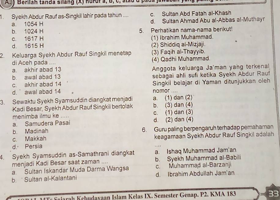 )) Berilah tanda silang (X) nuruf a, b, c, atau d pada
1. Syekh Abdur Rauf as-Singkil lahir pada tahun .... c. Sultan Abd Fatah al-Khash
a. 1054 H d. Sultan Ahmad Abu al-Abbas al-Muthayr
b. 1024 H 5. Perhatikan nama-nama berikut!
c. 1617 H (1) Ibrahim Muhammad.
d. 1615 H (2) Shiddiq al-Mizjaji.
2. Keluarga Syekh Abdur Rauf Singkil menetap (3) Faqih al-Thayyib.
di Aceh pada .... (4) Qadhi Muhammad.
a. akhir abad 13 Anggota keluarga Ja'man yang terkenal
b. awal abad 13 sebagai ahli sufi ketika Syekh Abdur Rauf
c. akhir abad 14 Singkil belajar di Yaman ditunjukkan oleh
d. ` awal abad 14 nomor ....
3. Sewaktu Syekh Syamsuddin diangkat menjadi a. (1) dan (2)
Kadi Besar, Syekh Abdur Rauf Singkil bertolak b. (3) dan (4)
menimba ilmu ke ..... c. (1) dan (3)
a. Samudera Pasai d. (2) dan (4)
b. Madinah 6. Guru paling berpengaruh terhadap pemahaman
c. Makkah keagamaan Syekh Abdur Rauf Singkil adalah
d. Persia
4. Syekh Syamsuddin as-Samathrani diangkat a. Ishaq Muhammad Jam'an
menjadi Kadi Besar saat zaman .... b. Syekh Muhammad al-Babili
a. Sultan Iskandar Muda Darma Wangsa c. Muhammad al-Barzanji
b.  Sultan al-Kalantani d. Ibrahim Abdullah Jam'an
Saiarah Kehudayaan Islam Kelas IX. Semester Genap. P2. KMA 183 33