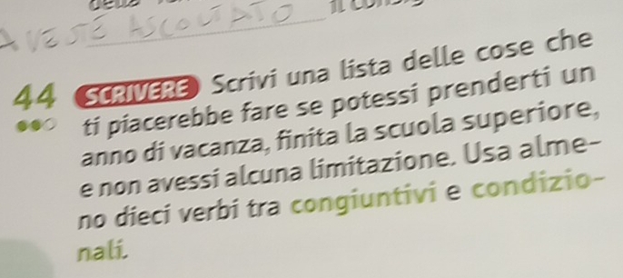 Ue 
c 
_ 
44 Scavesa Scrivi una lista delle cose che 
ti piacerebbe fare se potessi prenderti un 
anno di vacanza, finita la scuola superiore, 
e non avessi alcuna limitazione. Usa alme- 
no dieci verbi tra congiuntivi e condizio- 
nali.