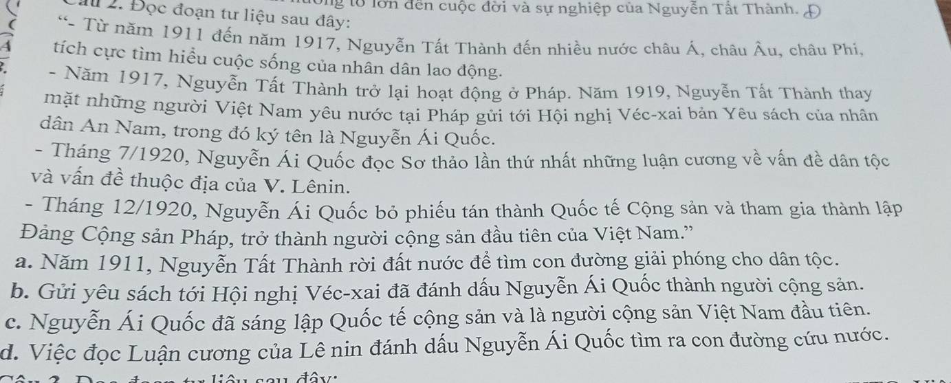 Ông lổ lớn đến cuộc đời và sự nghiệp của Nguyễn Tất Thành.
I 2. Đọc đoạn tư liệu sau đây:
*- Từ năm 1911 đến năm 1917, Nguyễn Tất Thành đến nhiều nước châu Á, châu Âu, châu Phi,
a tích cực tìm hiều cuộc sống của nhân dân lao động.
- Năm 1917, Nguyễn Tất Thành trở lại hoạt động ở Pháp. Năm 1919, Nguyễn Tất Thành thay
mặt những người Việt Nam yêu nước tại Pháp gửi tới Hội nghị Véc-xai bản Yêu sách của nhân
dân An Nam, trong đó ký tên là Nguyễn Ái Quốc.
- Tháng 7/1920, Nguyễn Ái Quốc đọc Sơ thảo lần thứ nhất những luận cương về vấn đề dân tộc
và vấn đề thuộc địa của V. Lênin.
- Tháng 12/1920, Nguyễn Ái Quốc bỏ phiếu tán thành Quốc tế Cộng sản và tham gia thành lập
Đảng Cộng sản Pháp, trở thành người cộng sản đầu tiên của Việt Nam.''
a. Năm 1911, Nguyễn Tất Thành rời đất nước để tìm con đường giải phóng cho dân tộc.
b. Gửi yêu sách tới Hội nghị Véc-xai đã đánh dấu Nguyễn Ái Quốc thành người cộng sản.
c. Nguyễn Ái Quốc đã sáng lập Quốc tế cộng sản và là người cộng sản Việt Nam đầu tiên.
d. Việc đọc Luận cương của Lê nin đánh dấu Nguyễn Ái Quốc tìm ra con đường cứu nước.