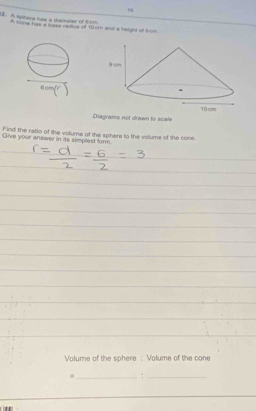 16 
2. A sphere has a diameter of 6 cm
A cone has a base radius of 10cm and a height of 9cm
Diagrams not drawn to scale 
Find the ratio of the volume of the sphere to the volume of the cone 
Give your answer in its simplest form. 
_ 
_ 
_ 
_ 
_ 
_ 
_ 
_ 
_ 
_ 
_ 
_ 
_ 
_ 
_ 
Volume of the sphere : Volume of the cone 
_= 
_: 
_ 
1 .