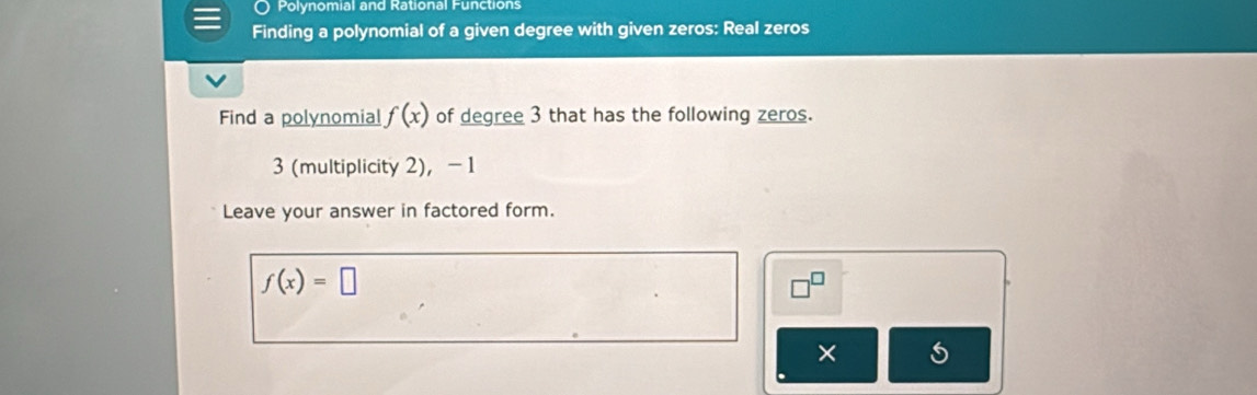 Polynomial and Rational Functions 
Finding a polynomial of a given degree with given zeros: Real zeros 
Find a polynomial f(x) of degree 3 that has the following zeros.
3 (multiplicity 2), -1
Leave your answer in factored form.
f(x)=□
×