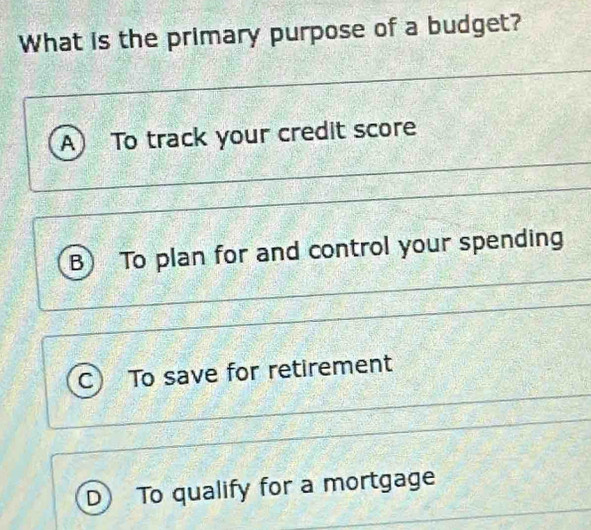 What is the primary purpose of a budget?
A To track your credit score
B To plan for and control your spending
To save for retirement
D To qualify for a mortgage