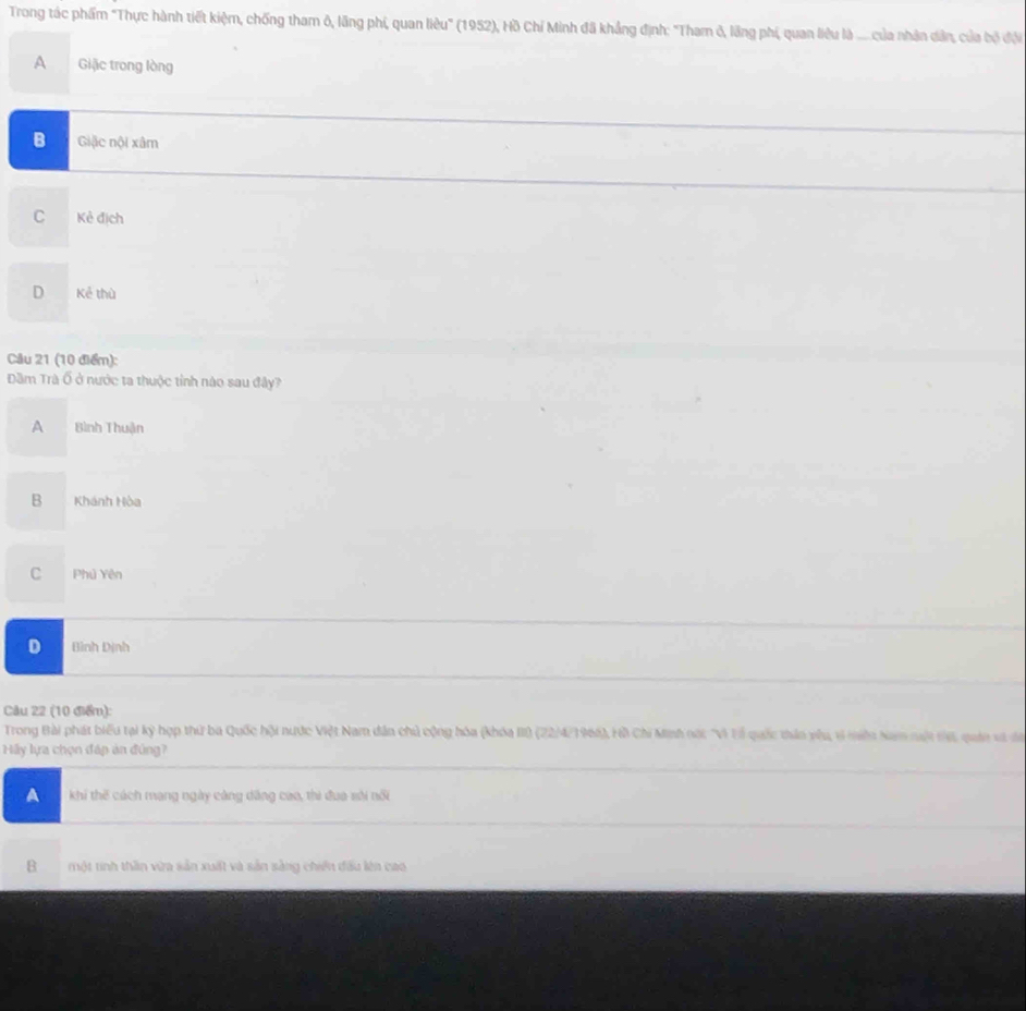 Trong tác phẩm "Thực hành tiết kiệm, chống tham ô, lãng phi, quan liêu'' (1952), Hồ Chí Minh đã khẳng định: 'Tham ở, lãng phí, quan liêu là ..... của nhân dân, của bộ đội
A Giặc trong lòng
B Giậc nội xâm
C Kẻ địch
D Kẻ thù
Câu 21 (10 điểm):
Dầm Trà Ổ ở nước ta thuộc tỉnh nào sau đây?
A Bình Thuận
B Khánh Hòa
C Phủ Yên
D Bình Dịnh
Câu 22 (10 điểm):
Trong Bài phát biểu tại kỳ hợp thứ ba Quốc hội nước Việt Nam dân chủ cộng hóa (khóa III (22/4/1966), Hồ Chi Minh nộ: "Vì Ví quốc thần yêu, vi miền Nam nột tế, quán vi đa
Hy lựa chọn đáp ản đúng?
A khi thế cách mạng ngày cáng dâng cao, thi đua sôi nổi
B một tinh thần vừa sản xuất và sản sàng chiến đấu lên cao