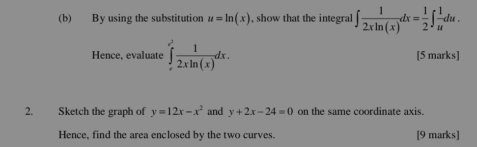 By using the substitution u=ln (x) , show that the integral ∈t  1/2xln (x) dx= 1/2 ∈t  1/u du. 
Hence, evaluate ∈tlimits _e^((e^2)) 1/2xln (x) dx. [5 marks] 
2. Sketch the graph of y=12x-x^2 and y+2x-24=0 on the same coordinate axis. 
Hence, find the area enclosed by the two curves. [9 marks]