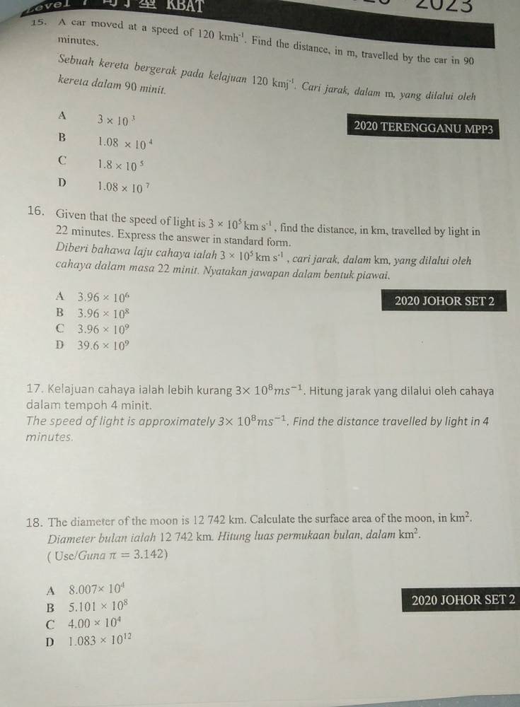 evel KBAT 2023
minutes.
15. A car moved at a speed of 120kmh^(-1). Find the distance, in m, travelled by the car in 90
Sebuah kereta bergerak pada kelajuan 120kmj^(-1). Cari jarak, dalam m, yang dilalui oleh
kereta dalam 90 minit.
A 3* 10^3 2020 TERENGGANU MPP3
B 1.08* 10^4
C 1.8* 10^5
D 1.08* 10^7
16. Given that the speed of light is 3* 10^5kms^(-1) , find the distance, in km, travelled by light in
22 minutes. Express the answer in standard form.
Diberi bahawa laju cahaya ialah 3* 10^5kms^(-1) , cari jarak, dalam km, yang dilalui oleh
cahaya dalam masa 22 minit. Nyatakan jawapan dalam bentuk piawai.
A 3.96* 10^6
2020 JOHOR SET 2
B 3.96* 10^8
C 3.96* 10^9
D 39.6* 10^9
17. Kelajuan cahaya ialah lebih kurang 3* 10^8ms^(-1). Hitung jarak yang dilalui oleh cahaya
dalam tempoh 4 minit.
The speed of light is approximately 3* 10^8ms^(-1). Find the distance travelled by light in 4
minutes.
18. The diameter of the moon is 12 742 km. Calculate the surface area of the moon, in km^2. 
Diameter bulan ialah 12 742 km. Hitung luas permukaan bulan, dalam km^2. 
( Use/Guna π =3.142)
A 8.007* 10^4
B 5.101* 10^8
2020 JOHOR SET 2
C 4.00* 10^4
D 1.083* 10^(12)