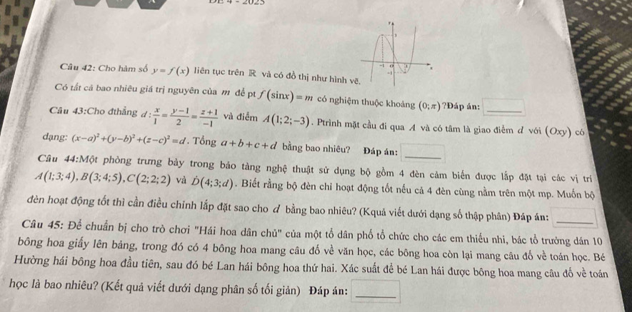 Cho hàm số y=f(x) iên tục trên R và có đồ thị như hình VC
Có tất cá bao nhiêu giá trị nguyên của m đề pt f(sin x)=m có nghiệm thuộc khoảng (0;π ) ?Đáp án:
Câu 43:Cho đthẳng d: x/1 = (y-1)/2 = (z+1)/-1  và điểm A(1;2;-3). Ptrình mặt cầu đi qua A và có tâm là giao điểm đ với (Oxy) có
dạng: (x-a)^2+(y-b)^2+(z-c)^2=d Tổn g a+b+c+d bằng bao nhiêu? Đáp án:
Câu 44:M6t * phòng trưng bảy trong bảo tàng nghệ thuật sử dụng bộ gồm 4 đèn cảm biển được lắp đặt tại các vị trì
A(1;3;4),B(3;4;5),C(2;2;2) và D(4;3;d). Biết rằng bộ đèn chỉ hoạt động tốt nếu cả 4 đèn cùng nằm trên một mp. Muốn bộ
đèn hoạt động tốt thì cần điều chỉnh lắp đặt sao cho đ bằng bao nhiêu? (Kquả viết dưới dạng số thập phân) Đáp án:
Câu 45: Để chuẩn bị cho trò chơi "Hái hoa dân chủ" của một tổ dân phố tổ chức cho các em thiếu nhi, bác tổ trưởng dán 10
bông hoa giấy lên bảng, trong đó có 4 bông hoa mang câu đố về văn học, các bông hoa còn lại mang câu đố về toán học. Bé
Hường hái bông hoa đầu tiên, sau đó bé Lan hái bông hoa thứ hai. Xác suất để bé Lan hái được bông hoa mang câu đố về toán
học là bao nhiêu? (Kết quả viết dưới dạng phân số tối giản) Đáp ản:_