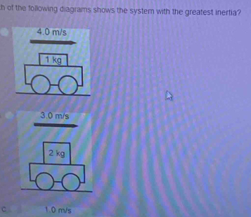 of the following diagrams shows the system with the greatest inertia?
4.0 m/s
1 kg
3.0 m/s
2 kg
C 1.0 m/s