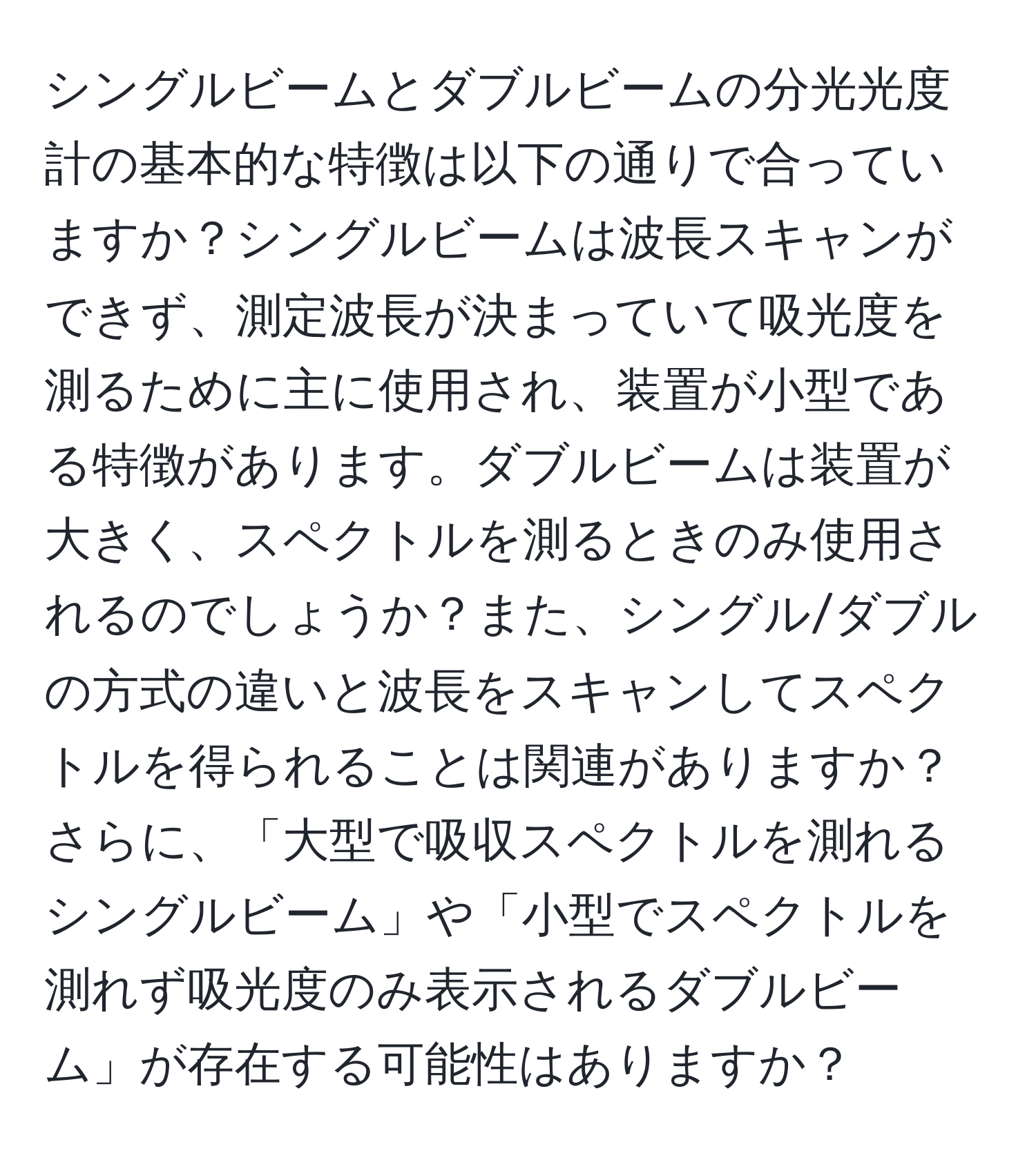 シングルビームとダブルビームの分光光度計の基本的な特徴は以下の通りで合っていますか？シングルビームは波長スキャンができず、測定波長が決まっていて吸光度を測るために主に使用され、装置が小型である特徴があります。ダブルビームは装置が大きく、スペクトルを測るときのみ使用されるのでしょうか？また、シングル/ダブルの方式の違いと波長をスキャンしてスペクトルを得られることは関連がありますか？さらに、「大型で吸収スペクトルを測れるシングルビーム」や「小型でスペクトルを測れず吸光度のみ表示されるダブルビーム」が存在する可能性はありますか？