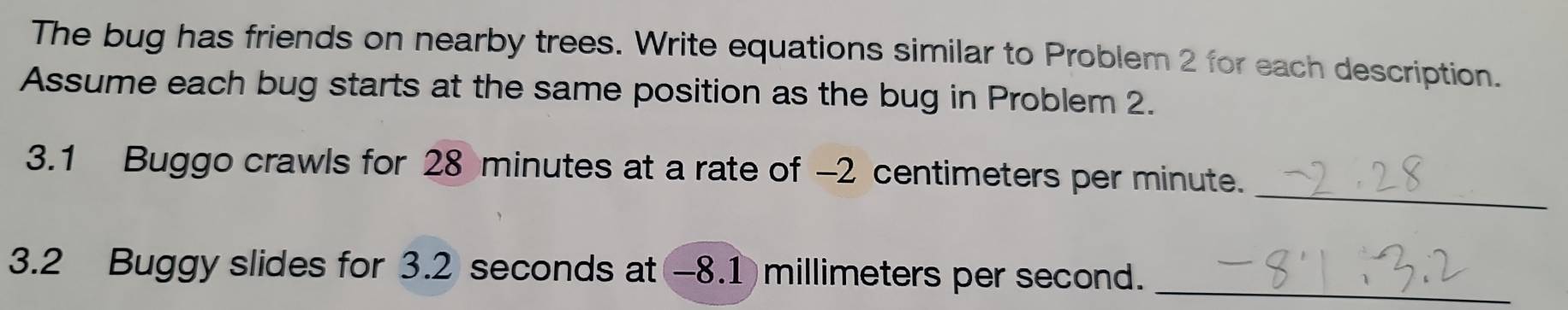 The bug has friends on nearby trees. Write equations similar to Problem 2 for each description. 
Assume each bug starts at the same position as the bug in Problem 2. 
_ 
3. 1 Buggo crawls for 28 minutes at a rate of -2 centimeters per minute. 
3. 2 Buggy slides for 3.2 seconds at -8.1 millimeters per second._