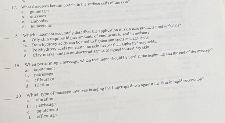 What dissolves keratin protein in the surface cells of the skin?
_
a. gommages
b. enzymes
c. ampoules
d. humectants
_
18. Which statement accurately describes the application of skin care products used in facials?
a. Oily skin requires higher amounts of emollients to seal in moisture.
b. Beta hydroxy acids can be used to lighten sun spots and age spots.
c. Polyhydroxy acids penetrate the skin deeper than alpha hydroxy acids.
d. Clay masks contain antibacterial agents designed to treat dry skin.
_
19. When performing a massage, which technique should be used at the beginning and the end of the massage?
a. tapotement
b. petrissage
c. effleurage
d. friction
_
20. Which type of massage involves bringing the fingertips down against the skin in rapid succession?
a. vibration
b. petrissage
c. tapotement
d. effleurage