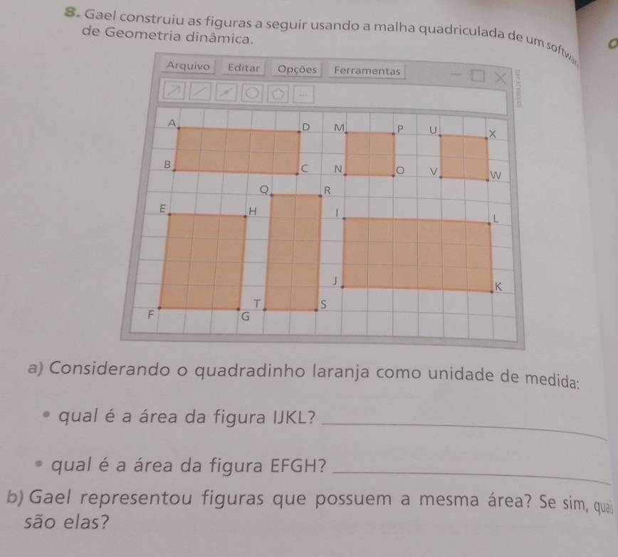 Gael construiu as figuras a seguir usando a malha quadriculada de um softw 
de Geometria dinâmica. 
Arquivo Editar Opções Ferramentas 
a) Considerando o quadradinho laranja como unidade de medida: 
qual é a área da figura IJKL?_ 
qual é a área da figura EFGH?_ 
b) Gael representou figuras que possuem a mesma área? Se sim, quais 
são elas?