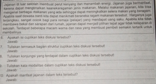 Jajanan di luar sekolah membuat perut kenyang dan menambah energi. Jajanan juga bermanfaat, 
karena dapat mengenalkan keanekaragaman jenis makanan. Melalui makanan jajanan, kita bisa 
mengenal berbagai makanan yang ada sehingga dapat meningkatkan selera makan yang beragam. 
Apabila saat dewasa nanti kita dapat menikmati beraneka ragam makanan tersebut. Harganya juga 
terjangkau, sangat cocok bagi para remaja (pelajar) yang mendapat uang saku. Apabila kita tidak 
membawa bekal dan sarapan dari rumah, jajanan dapat menjadi pilihan tepat agar tidak kelaparan di 
sekolah. Terdapat beberapa macam warna dan rasa yang membuat pembeli semakin tertarik untuk 
membelinya. 
_ 
_ 
_ 
_ 
6. Apakah isi cuplikan teks diskusi tersebut? 
Jawab: 
_ 
7. Tuliskan termasuk bagian struktur cuplikan teks diskusi tersebut! 
Jawab: 
B. Tuliskan konjungsi yang terdapat dalam cuplikan teks diskusi tersebut! 
Jawab: 
_ 
_ 
9. Tuliskan kata modalitas dalam cuplikan teks diskusi tersebut! 
Jawab: 
_ 
10. Apakah manfaat jajanan dalam teks tersebut? 
Jawab: