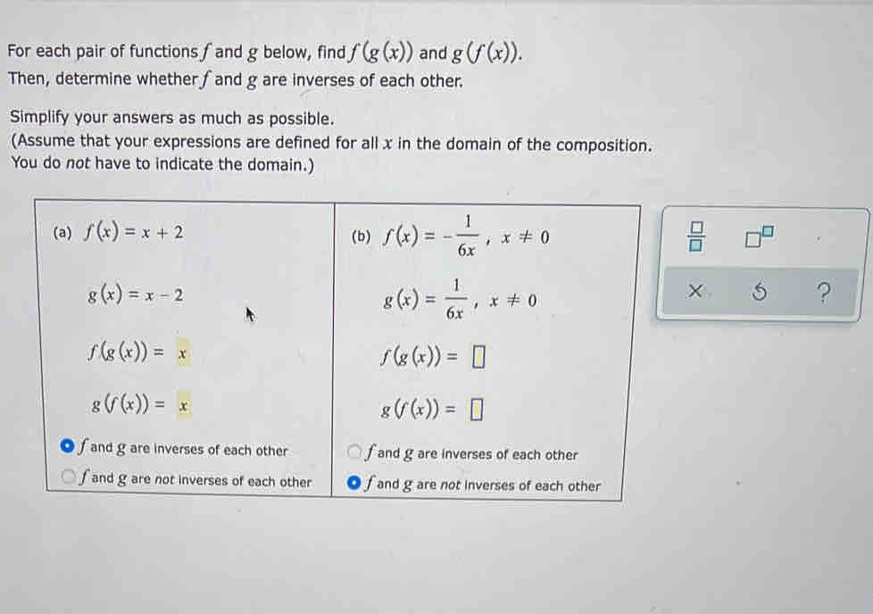 For each pair of functions f and g below, find f(g(x)) and g(f(x)).
Then, determine whether fand g are inverses of each other.
Simplify your answers as much as possible.
(Assume that your expressions are defined for all x in the domain of the composition.
You do not have to indicate the domain.)
 □ /□   □^(□)
×
?