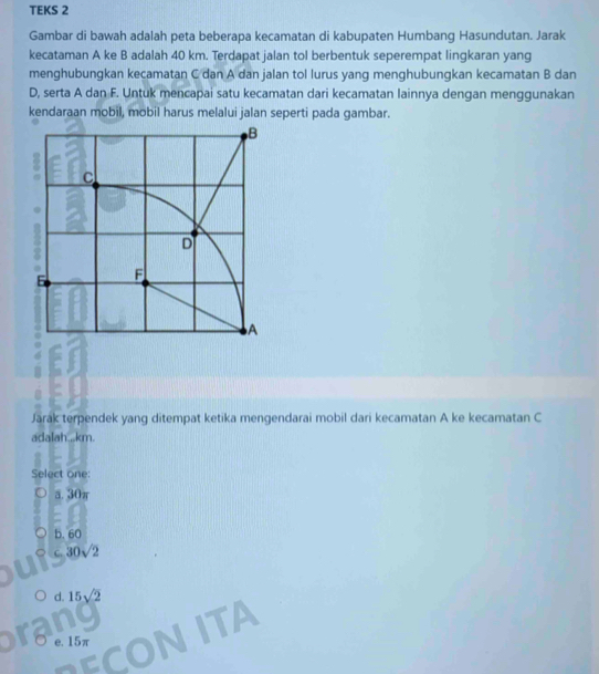TEKS 2
Gambar di bawah adalah peta beberapa kecamatan di kabupaten Humbang Hasundutan. Jarak
kecataman A ke B adalah 40 km. Terdapat jalan tol berbentuk seperempat lingkaran yang
menghubungkan kecamatan C dan A dan jalan tol lurus yang menghubungkan kecamatan B dan
D, serta A dan F. Untuk mencapai satu kecamatan dari kecamatan lainnya dengan menggunakan
kendaraan mobil, mobil harus melalui jalan seperti pada gambar.
Jarák terpendek yang ditempat ketika mengendarai mobil dari kecamatan A ke kecamatan C
adalah.,.km.
Select one:
a. 30π
b. 60
30sqrt(2)
d. 15sqrt(2)
a
e. 15π
ITA
ECU