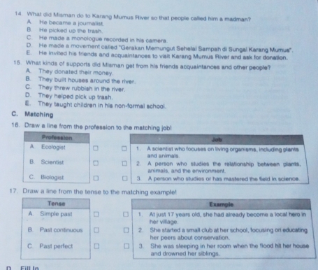 What did Misman do to Karang Mumus River so that people called him a madman?
A. He became a journalist.
B. He picked up the trash.
C. He made a monologue recorded in his camera.
D. He made a movement calied ''Gerakan Merungut Sehelai Sampah di Sungal Karang Mumus''.
E. He invited his friends and acquaintances to visit Karang Mumus River and ask for donation.
15. What kinds of supports did Misman get from his friends acquaintances and other people?
A. They donated their money.
B. They built houses around the river.
C. They threw rubbish in the river.
D. They helped pick up trash.
E. They taught children in his non-formal school.
C. Matching
16. Draw a line from the profession to the matching job!
Job
1. A scientist who focuses on living organisms, including plants
and animals.
2. A person who studies the relationship between plants,
animals, and the environment.
3. A person who studies or has mastered the field in science.
17. Draw a line from the tense to the matching example!
Tense Example
A. Simple past = 1. At just 17 years old, she had already become a local hero in
her village.
B. Past continuous 2. She started a small club at her school, focusing on educating
her peers about conservation.
C. Past perfect 3. She was sleeping in her room when the flood hit her house
and drowned her siblings.