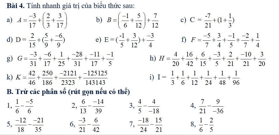 Tính nhanh giá trị của biểu thức sau:
a) A= (-3)/17 +( 2/3 + 3/17 ) b) B=( (-1)/6 + 5/12 )+ 7/12  c) C= (-7)/21 +(1+ 1/3 )
d) D= 2/15 +( 5/9 + (-6)/9 ) e) E=( (-1)/5 + 3/12 )+ (-3)/4  f) F= (-5)/7 + 3/4 + (-1)/5 + (-2)/7 + 1/4 
g) G= (-3)/31 + (-6)/17 + 1/25 + (-28)/31 + (-11)/17 + (-1)/5  H= 4/20 + 16/42 + 6/15 + (-3)/5 + 2/21 + (-10)/21 + 3/20 
h)
k) K= 42/46 + 250/186 + (-2121)/2323 + (-125125)/143143  I= 1/3 + 1/6 + 1/12 + 1/24 + 1/48 + 1/96 
i)
B. Trừ các phân số (rút gọn nếu có thể)
1,  1/6 - (-5)/6   6/13 - (-14)/39  3,  4/5 - 4/-18  4,  7/21 - 9/-36 
2,
5,  (-12)/18 - (-21)/35  6,  (-3)/21 - 6/42  7,  (-18)/24 - 15/21  8,  1/6 - 2/5 