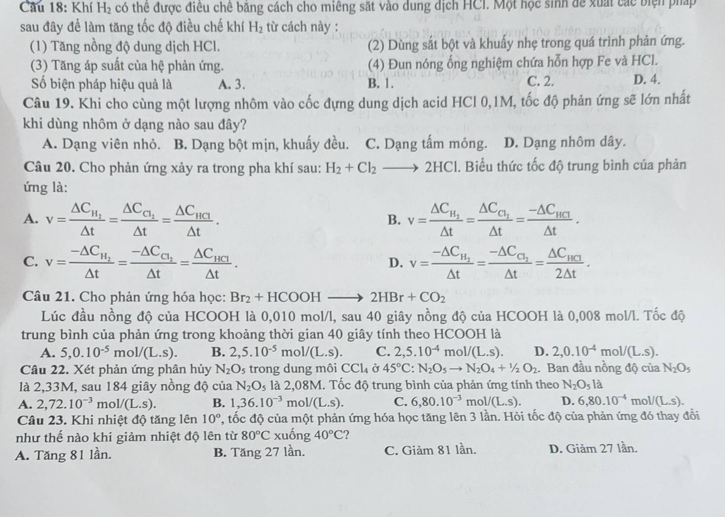 Cầu 18: Khí H_2 có thể được điều chê băng cách cho miêng sắt vào dung dịch HCI. Một học sinh để xuất các biện pháp
sau đây để làm tăng tốc độ điều chế khí H_2 từ cách này :
(1) Tăng nồng độ dung dịch HCl. (2) Dùng sắt bột và khuẩy nhẹ trong quá trình phản ứng.
(3) Tăng áp suất của hệ phản ứng. (4) Đun nóng ống nghiệm chứa hỗn hợp Fe và HCl.
Số biện pháp hiệu quả là A. 3. B. 1. C. 2. D. 4.
Câu 19. Khi cho cùng một lượng nhôm vào cốc đựng dung dịch acid HCl 0,1M, tốc độ phản ứng sẽ lớn nhất
khi dùng nhôm ở dạng nào sau đây?
A. Dạng viên nhỏ. B. Dạng bột mịn, khuấy đều. C. Dạng tấm mông. D. Dạng nhôm dây.
Câu 20. Cho phản ứng xảy ra trong pha khí sau: H_2+Cl_2to 2HCl. Biểu thức tốc độ trung bình của phản
ứng là:
A. v=frac △ C_H_2△ t=frac △ C_C_1△ t=frac △ C_HCI△ t. v=frac △ C_H_2△ t=frac △ C_C_1△ t=frac -△ C_HCI△ t.
B.
C. v=frac -△ C_H_2△ t=frac -△ C_C_2△ t=frac △ C_HCI△ t. v=frac -△ C_H_2△ t=frac -△ C_C_2△ t=frac △ C_HCI2△ t.
D.
Câu 21. Cho phản ứng hóa học: Br_2+HCOOHto 2HBr+CO_2
Lúc đầu nồng độ của HCOOH là 0,010 mol/l, sau 40 giây nồng độ của HCOOH là 0,008 mol/l. Tốc độ
trung bình của phản ứng trong khoảng thời gian 40 giây tính theo HCOOH là
A. 5,0.10^(-5)mol/(L.s). B. 2,5.10^(-5)mol/(L.s). C. 2,5.10^(-4)mol/(L.s). D. 2,0.10^(-4)mol/(L.s).
Câu 22. Xét phản ứng phân hủy N_2O_5 trong dung môi CCl_4 Ở 45°C: N_2O_5to N_2O_4+1/2O_2. Ban đầu nồng độ của N_2O_5
là 2,33M, sau 184 giây nồng độ của N_2O_5 là 2,08M. Tốc độ trung bình của phản ứng tính theo N_2O_5la
A. 2,72.10^(-3)mol/(L.s). B. 1,36.10^(-3) mo V(L.S). C. 6,80.10^(-3) m ol/(L.S). D. 6,80.10^(-4)mol/(L.s).
Câu 23. Khi nhiệt độ tăng lên 10° C, tốc độ của một phản ứng hóa học tăng lên 3 lần. Hỏi tốc độ của phản ứng đó thay đồi
như thế nào khi giảm nhiệt độ lên từ 80°C xuống 40°C 2
A. Tăng 81 lần. B. Tăng 27 lần. C. Giảm 81 lần. D. Giảm 27 lần.