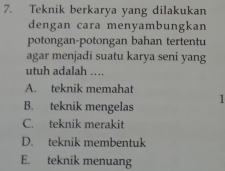 Teknik berkarya yang dilakukan
dengan cara menyambungkan
potongan-potongan bahan tertentu
agar menjadi suatu karya seni yang
utuh adalah ....
A. teknik memahat
1
B. teknik mengelas
C. teknik merakit
D. teknik membentuk
E. teknik menuang