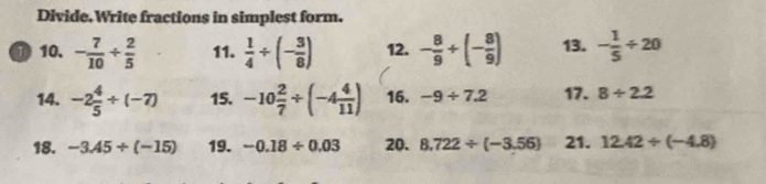 Divide.Write fractions in simplest form. 
① 10. - 7/10 /  2/5  11.  1/4 / (- 3/8 ) 12. - 8/9 +(- 8/9 ) 13. - 1/5 / 20
14. -2 4/5 / (-7) 15. -10 2/7 / (-4 4/11 ) 16. -9/ 7.2 17. 8/ 2.2
18. -3.45/ (-15) 19. -0.18/ 0.03 20. 8.722/ (-3.56) 21. 12.42/ (-4.8)