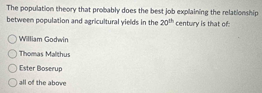 The population theory that probably does the best job explaining the relationship
between population and agricultural yields in the 20^(th) century is that of:
William Godwin
Thomas Malthus
Ester Boserup
all of the above