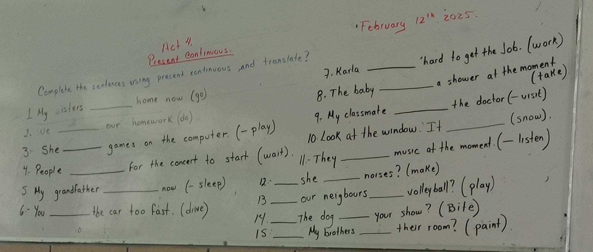 February 12^(th) 2025. 
Act 4. 
hard to get the Job. (work) 
Present Continuous. 
7. Karla 
_a shower at the moment 
(take) 
Complete the sentences using present continuous, and translate? 
home now (go) 
8. The baby_ 
9. My classmate _the doctor (-visit) 
1 My isters_ 
2. Ve _our homework (do) 
10. Look at the window. It _(snow). 
3She_ 
games on the computer. (-play) 
music at the moment. (-listen) 
11. They_ 
9. People_ 
for the concert to stark (wait). 
now (-sleep) 12· 
5 My grandfather ___she_ 
norses? (make) 
B 
our neigbours _volleyball? (play) 
6 - You _the car too fast. (drive) _The dog _your show? (Bite) 
11. 
i5:_ My brothers _their room? (paint).