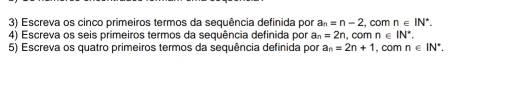 Escreva os cinco primeiros termos da sequência definida por a_n=n-2 , com n∈ IN^*. 
4) Escreva os seis primeiros termos da sequência definida por a_n=2n , com n∈ IN^*. 
5) Escreva os quatro primeiros termos da sequência definida por a_n=2n+1 , com n∈ IN^*.