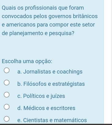 Quais os profissionais que foram
convocados pelos governos britânicos
e americanos para compor este setor
de planejamento e pesquisa?
Escolha uma opção:
a. Jornalistas e coachings
b. Filósofos e estratégistas
c. Políticos e juízes
d. Médicos e escritores
e. Cientistas e matemáticos