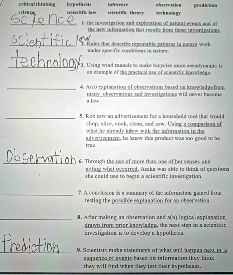 critical thinking hypothesis inference observation prediction
sciençe scientific law scientific theory technology
_1. the investigation and exploration of natural events and of
the new information that results from those investigations
_2. Rules that describe repeatable patterns in nature work
under specific conditions in nature.
_3. Using wind tunnels to make bicycles more aerodynamic is
an example of the practical use of scientific knowledge.
_4. A(n) explanation of observations based on knowledge from
many observations and investigations will never become
a law.
_5. Rob saw an advertisement for a household tool that would
chop, slice, cook, clean, and sew. Using a comparison of
what he already knew with the information in the
advertisement, he knew this product was too good to be
true.
_6. Through the use of more than one of her senses and
noting what occurred, Anika was able to think of questions
she could use to begin a scientific investigation.
_7. A conclusion is a summary of the information gained from
testing the possible explanation for an observation .
_8. After making an observation and a(n) logical explanation
drawn from prior knowledge, the next step in a scientific
investigation is to develop a hypothesis.
_9. Scientists make statements of what will happen next in a
sequence of events based on information they think
they will find when they test their hypotheses.