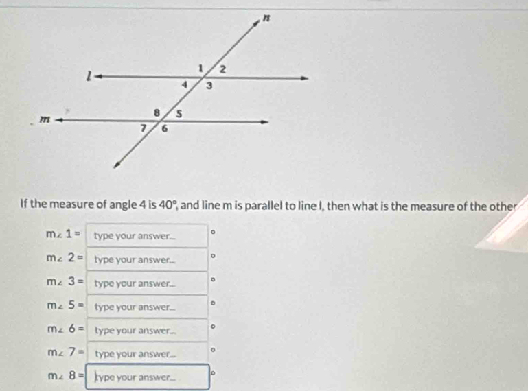 If the measure of angle 4 is 40° and line m is parallel to line I, then what is the measure of the other
m∠ 1= type your answer... 。
m∠ 2= type your answer...
m∠ 3= type your answer...
m∠ 5= type your answer...
m∠ 6= type your answer...
m∠ 7= type your answer...
m∠ 8= type your answer... 。