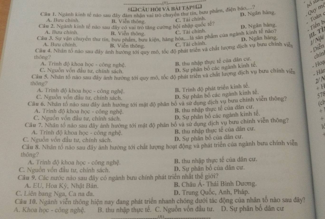 A
8 M Câu hỏi và bài tập 
bổ sur
Quy m
Câu 1. Ngành kinh tế nào sau đây đảm nhận vai trò chuyền thứ tín, bưu phẩm, điện bảo....?
Toàn
A. Bưu chinh. B. Viễn thông.
C. Tài chính. D. Ngân hàng.
Câu 2. Ngành kinh tế nào sau đây có vai trò tăng cường hội nhập quốc tế?
D. Ngân hàng.
-  Tiến b
A. Bưu chính. B. Viễn thông.
C. Tài chính.
III. Tì
Câu 3. Sự vận chuyển thư tín, bưu phẩm, bưu kiện, hàng hóa,...là sản phẩm của ngành kinh tế nào?
D. Ngân hàng.
A. Bưu chính. B. Viễn thông.
C. Tài chính.
1/ Nội
Câu 4. Nhân tố nào sau đây ảnh hướng tới quy mô, tốc độ phát triển và chất lượng dịch vụ bưu chính viễn
- Diễn
thông?
chínl
B. thu nhập thực tế của dân cư.
A. Trình độ khoa học - công nghệ.   Hoạ
C. Nguồn vốn đầu tư, chính sách.
D. Sự phân bố các ngành kinh tế.
Câu 5. Nhân tố nào sau đây ảnh hưởng tới quy mô, tốc độ phát triển và chất lượng dịch vụ bưu chính viễn
- Hàr
thông?
2/N
A. Trình độ khoa học - công nghệ.
B. Trình độ phát triển kinh tế.
+ H
C. Nguồn vốn đầu tư, chính sách.
D. Sự phân bố các ngành kinh tế.
578
Câu 6. Nhân tố nào sau đây ảnh hưởng tới mật độ phân bố và sử dụng dịch vụ bưu chính viễn thông?
(ch
A. Trình độ khoa học - công nghệ.
B. thu nhập thực tế của dân cư.
D. Sự phân bố các ngành kinh tế.
+ì
C. Nguồn vốn đầu tư, chính sách. +
Câu 7. Nhân tố nào sau đây ảnh hưởng tới mật độ phân bố và sử dụng dịch vụ bưu chính viễn thông?
A. Trình độ khoa học - công nghệ.
B. thu nhập thực tế của dân cư.
C. Nguồn vốn đầu tư, chính sách.
D. Sự phân bố của dân cư..
Câu 8. Nhân tố nào sau đây ảnh hưởng tới chất lượng hoạt động và phát triển của ngành bưu chính viễn
thông?
A. Trình độ khoa học - công nghệ. B. thu nhập thực tế của dân cư.
C. Nguồn vốn đầu tư, chính sách. D. Sự phân bố của dân cư.
Câu 9. Các nước nào sau đây có ngành bưu chính phát triển nhất thể giới?
A. EU, Hoa Kỳ, Nhật Bản.  B. Châu Á- Thái Bình Dương.
C. Liên bang Nga, Ca na đa. D. Trung Quốc, Anh, Pháp.
Câu 10. Ngành viễn thông hiện nay đang phát triển nhanh chóng dưới tác động của nhân tố nào sau đây?
A. Khoa học - công nghệ. B. thu nhập thực tế. C. Nguồn vốn đầu tư. D. Sự phân bố dân cư