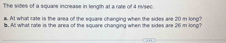 The sides of a square increase in length at a rate of 4 m/sec. 
a. At what rate is the area of the square changing when the sides are 20 m long? 
b. At what rate is the area of the square changing when the sides are 26 m long?