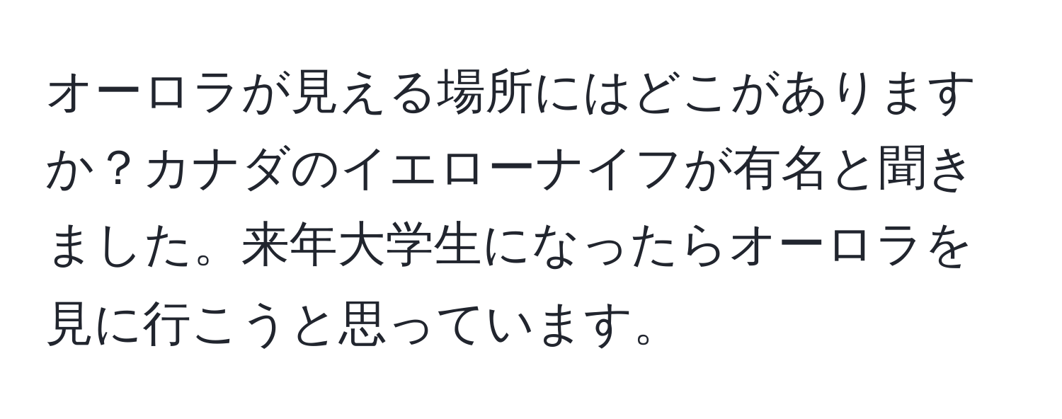 オーロラが見える場所にはどこがありますか？カナダのイエローナイフが有名と聞きました。来年大学生になったらオーロラを見に行こうと思っています。