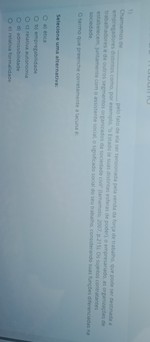 Chamamos de _, pelo fato de ela ser tensionada pela venda da força de trabalho, que pode ser destinada a
empregadores distintos como, por exemplo, "o Estado (e suas distintas esferas de poder), o empresariado, as organizações de
trabalhadores e de outros segmentos organizados da sociedade civil" (lamamoto, 2007, p.215). Os sujeitos contratantes
estabelecem, juntamente com o assistente social, o significado social do seu trabalho, considerando suas funções diferenciadas na
sociedade.
O termo que preenche corretamente a lacuna é:
Selecione uma alternativa:
a) ética
b) empregabilidade
c) relativa autonomia
d) admissibilidade
e) relativa formalidade