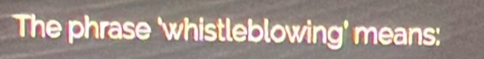 The phrase 'whistleblowing' means: