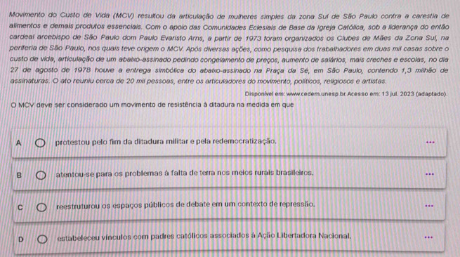 Movimento do Custo de Vida (MCV) resultou da articulação de mulheres simples da zona Sul de São Paulo contra a carestia de
alimentos e demais produtos essenciais. Com o apoio das Comunidades Eclesiais de Base da Igreja Católica, sob a liderança do então
cardeal arcebispo de São Paulo dom Paulo Evaristo Arns, a partir de 1973 foram organizados os Clubes de Mães da Zona Sul, na
periferia de São Paulo, nos quais teve origem o MCV. Após diversas ações, como pesquisa dos trabalhadores em duas mil casas sobre o
custo de vida, articulação de um abaixo-assinado pedindo congelamento de preços, aumento de salários, mais creches e escolas, no dia
27 de agosto de 1978 houve a entrega simbólica do abaixo-assinado na Praça da Sé, em São Paulo, contendo 1,3 milhão de
assinaturas. O ato reuniu cerca de 20 mil pessoas, entre os articuladores do movimento, políticos, religiosos e artistas.
Disponível em: www.cedem.unesp.br.Acesso em: 13 jul. 2023 (adaptado).
O MCV deve ser considerado um movimento de resistência à ditadura na medida em que
A protestou pelo fim da ditadura militar e pela redemocratização, ..
B atentou-se para os problemas à falta de terra nos meios rurais brasileiros.
..
reestruturou os espaços públicos de debate em um contexto de repressão.
..
. estabeleceu vínculos com padres católicos associados à Ação Libertadora Nacional. ..