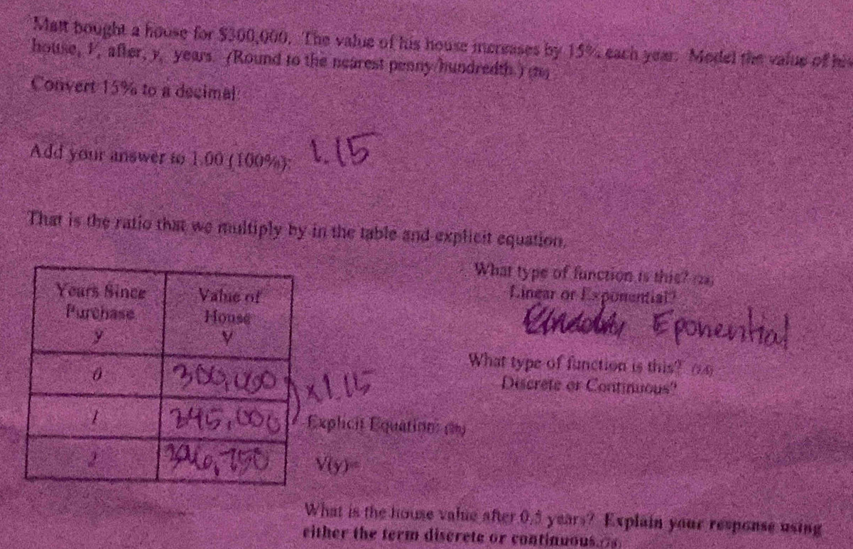 Matt bought a house for $300,000. The value of his house increases by 15% each year. Model the value of his 
house, I, after, y, years. (Round to the nearest penny/hundredth.) (1) 
Convert 15% to a decimal 
Add your answer to 1.00 (100%); 
That is the ratio that we multiply by in the table and explicit equation. 
What type of function is this? (22) 
Linear or Exponential? 
What type of function is this? _ 
Discrete or Continuous? 
plicit Équation (1)
V(y)=
What is the house value after 0.5 years? Explain your response using 
either the term discrete or continuous