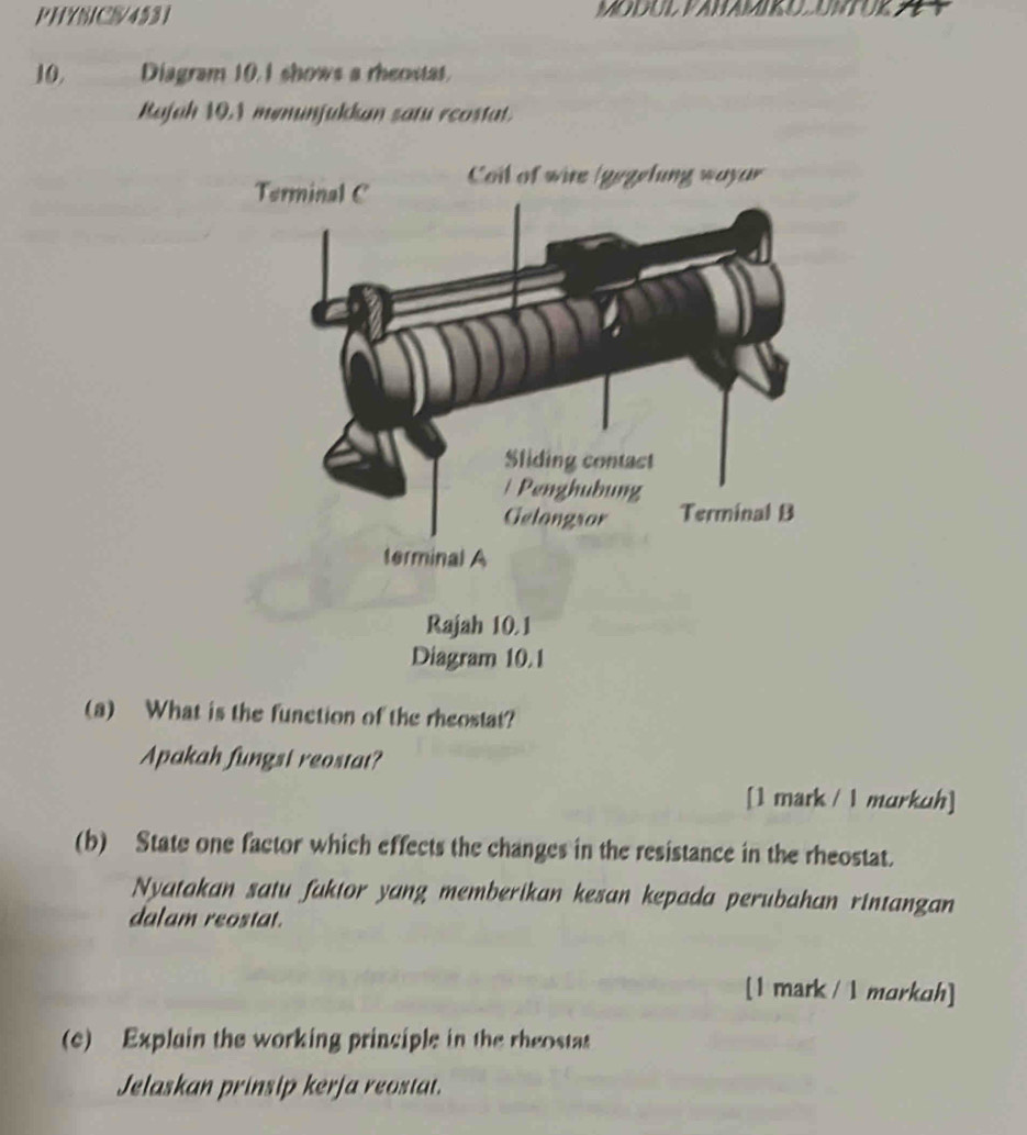 PHYSICS/4531 MODUL VANAMIKUUNTUK 
10, Diagram 10.1 shows a rheostat. 
Rajah 10.1 meminjulkan satu reostat. 
(a) What is the function of the rheostat? 
Apakah fungsi reostat? 
[1 mark / 1 murkuh] 
(b) State one factor which effects the changes in the resistance in the rheostat. 
Nyatakan satu faktor yang memberikan kesan kepada perubahan rintangan 
dalam reostat. 
[1 mark / 1 morkch] 
(c) Explain the working principle in the rheostas 
Jelaskan prinsip kerja reostat.