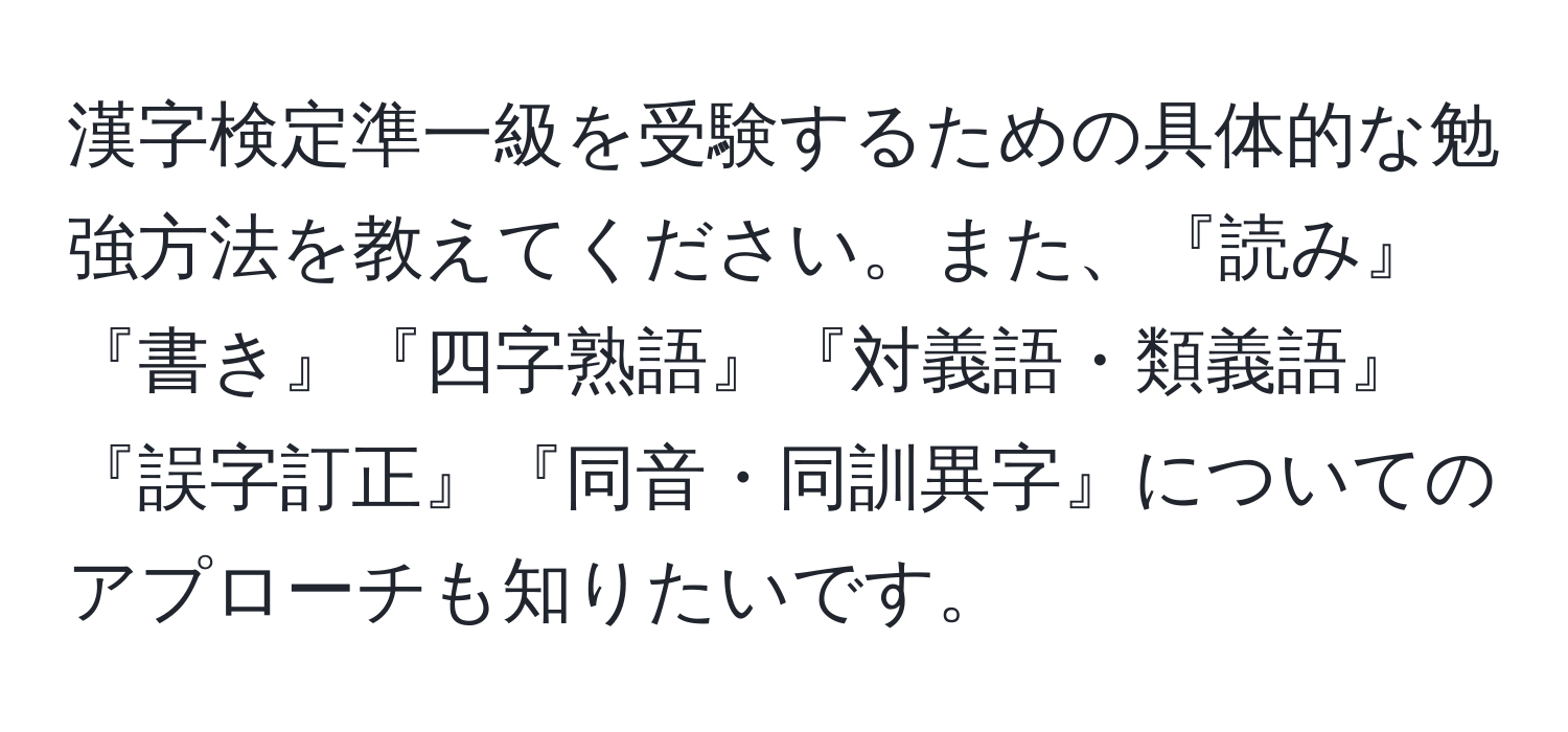 漢字検定準一級を受験するための具体的な勉強方法を教えてください。また、『読み』『書き』『四字熟語』『対義語・類義語』『誤字訂正』『同音・同訓異字』についてのアプローチも知りたいです。