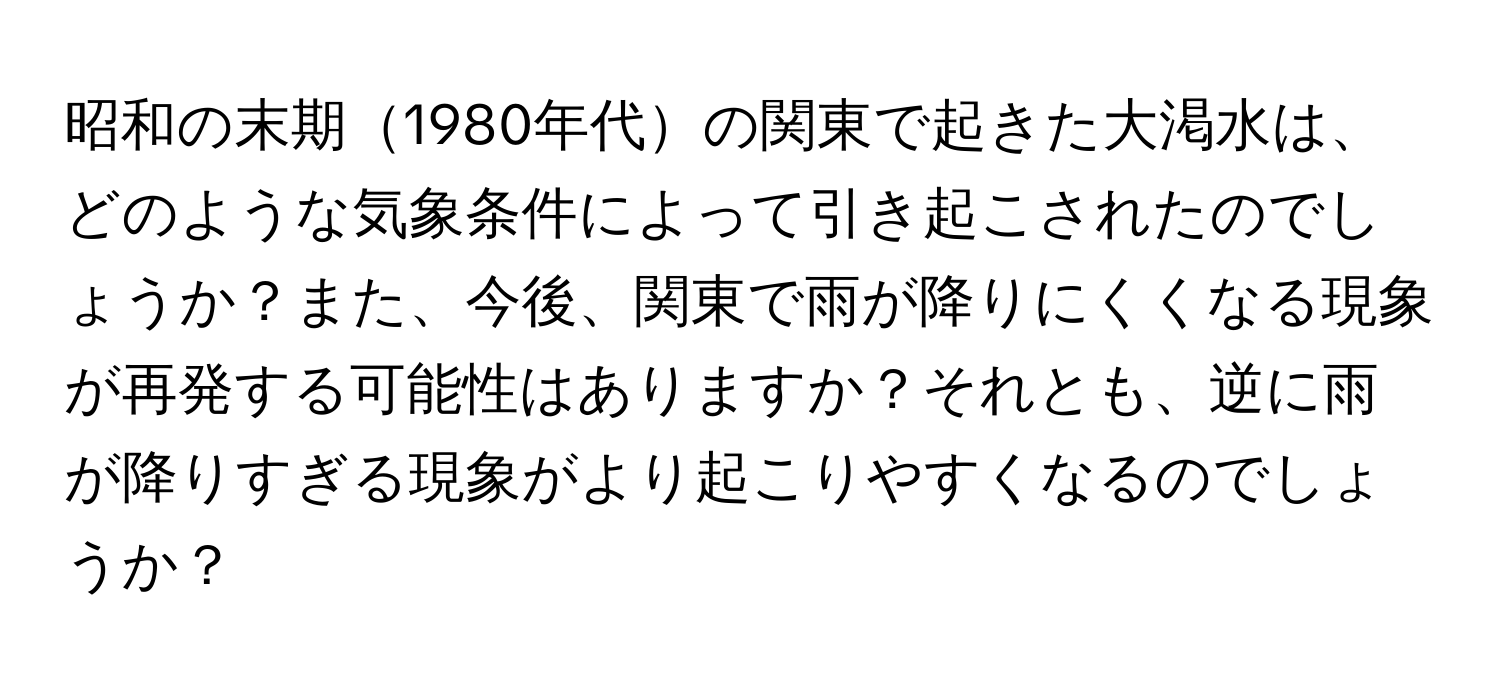 昭和の末期1980年代の関東で起きた大渇水は、どのような気象条件によって引き起こされたのでしょうか？また、今後、関東で雨が降りにくくなる現象が再発する可能性はありますか？それとも、逆に雨が降りすぎる現象がより起こりやすくなるのでしょうか？