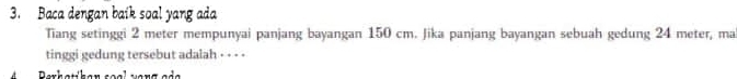 Baca dengan baik soal yang ada 
Tiang setinggi 2 meter mempunyai panjang bayangan 150 cm. Jika panjang bayangan sebuah gedung 24 meter, ma 
tinggi gedung tersebut adalah - - - - 
Barhatihan soal varg aảa