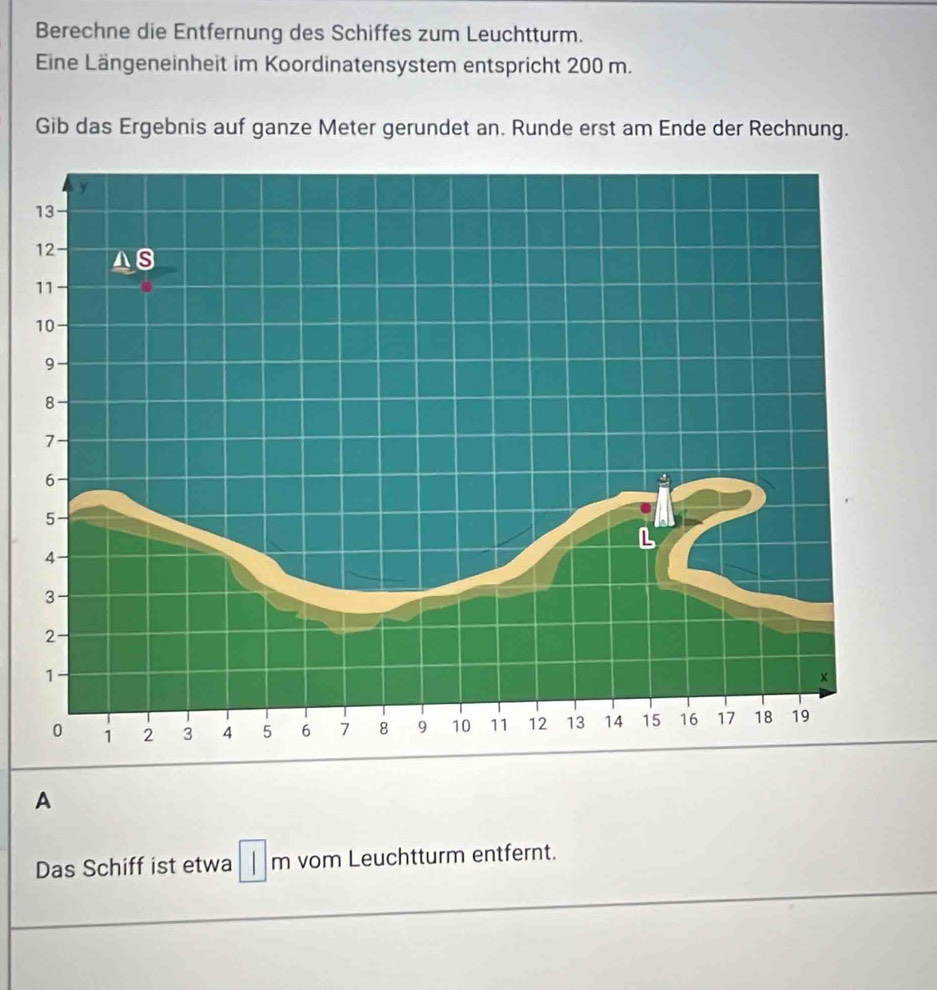 Berechne die Entfernung des Schiffes zum Leuchtturm. 
Eine Längeneinheit im Koordinatensystem entspricht 200 m. 
Gib das Ergebnis auf ganze Meter gerundet an. Runde erst am Ende der Rechnung. 
A 
Das Schiff ist etwa ||m vom Leuchtturm entfernt.