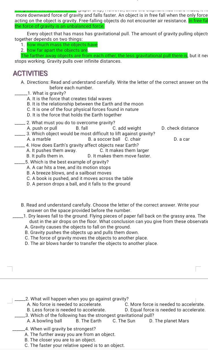 more downward force of gravity and falls faster. An object is in free fall when the only force
acting on the object is gravity. Free-falling objects do not encounter air resistance. In free fa
the force of gravity is an unbalanced force.
Every object that has mass has gravitational pull. The amount of gravity pulling objects
together depends on two things:
1. how much mass the objects have
2. how far apart the objects are.
The farther away objects are from each other, the less gravitational pull there is, but it nev
stops working. Gravity pulls over infinite distances.
ACTIVITIES
A. Directions: Read and understand carefully. Write the letter of the correct answer on the
before each number.
_1. What is gravity?
A. It is the force that creates tidal waves
B. It is the relationship between the Earth and the moor
C. It is one of the four physical forces found in nature
D. It is the force that holds the Earth together
_2. What must you do to overcome gravity?
A. push or pull B. fall C. add weight D. check distance
_3. Which object would be most difficult to lift against gravity?
A. a marble B. a soccer ball C. chair D. a car
_4. How does Earth's gravity affect objects near Earth?
A. It pushes them away. C. It makes them larger
B. It pulls them in. D. It makes them move faster.
_5. Which is the best example of gravity?
A. A car hits a tree, and its motion stops
B. A breeze blows, and a sailboat moves
C. A book is pushed, and it moves across the table
D. A person drops a ball, and it falls to the ground
B. Read and understand carefully. Choose the letter of the correct answer. Write your
answer on the space provided before the number.
_1. Dry leaves fall to the ground. Flying pieces of paper fall back on the grassy area. The
dust in the air drops on the floor. What conclusion can you give from these observatic
A. Gravity causes the objects to fall on the ground.
B. Gravity pushes the objects up and pulls them down.
C. The force of gravity moves the objects to another place.
D. The air blows harder to transfer the objects to another place.
_2. What will happen when you go against gravity?
A. No force is needed to accelerate. C. More force is needed to accelerate.
B. Less force is needed to accelerate. D. Equal force is needed to accelerate.
_3. Which of the following has the strongest gravitational pull?
A. A bowling ball B. The Earth C. The Sun D. The planet Mars
_4. When will gravity be strongest?
A. The further away you are from an object.
B. The closer you are to an object.
C. The faster your relative speed is to an object.
