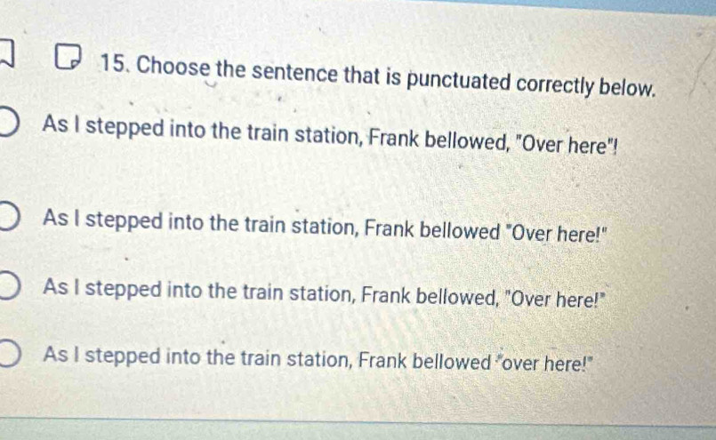 Choose the sentence that is punctuated correctly below.
As I stepped into the train station, Frank bellowed, "Over here"!
As I stepped into the train station, Frank bellowed "Over here!"
As I stepped into the train station, Frank bellowed, "Over here!"
As I stepped into the train station, Frank bellowed "over here!"