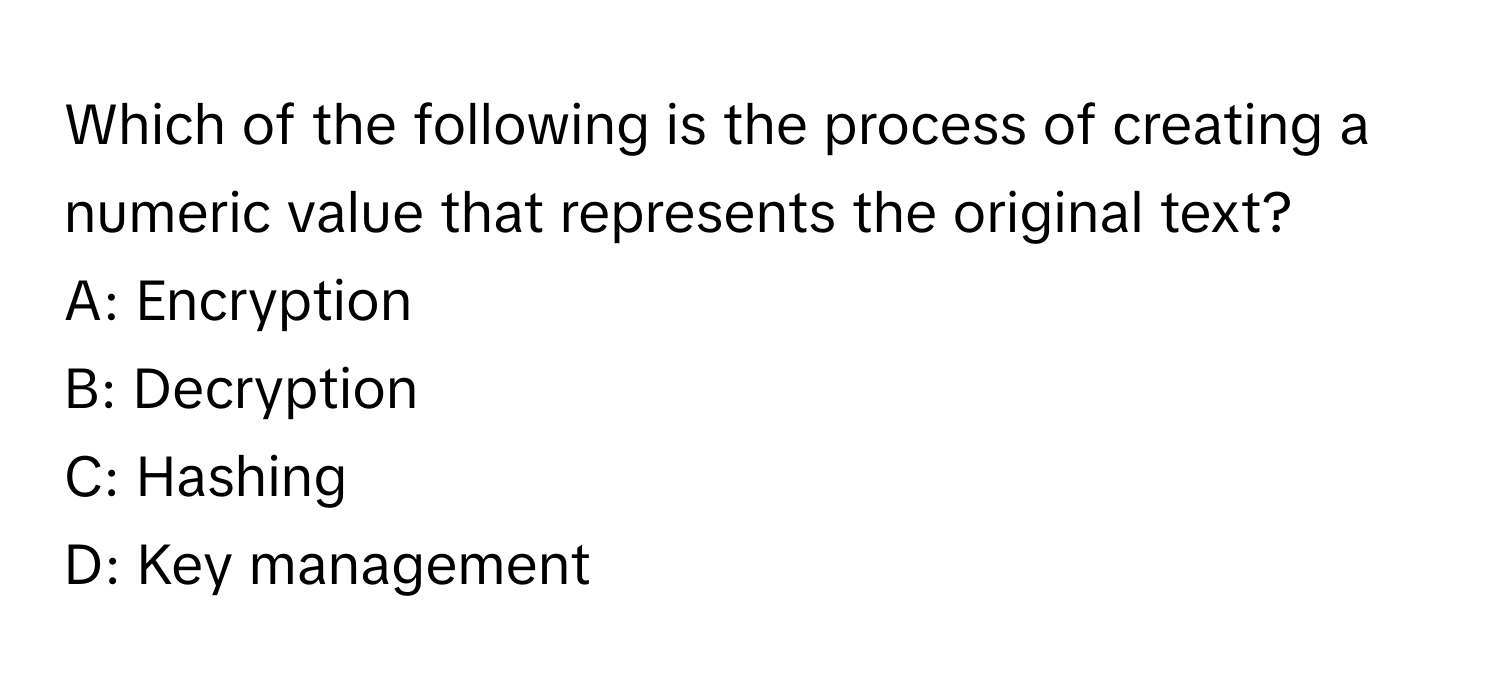 Which of the following is the process of creating a numeric value that represents the original text?

A: Encryption
B: Decryption
C: Hashing
D: Key management