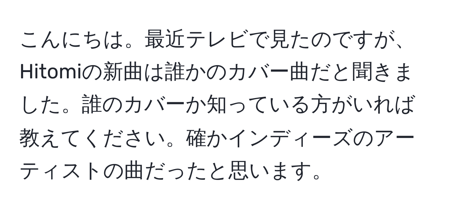 こんにちは。最近テレビで見たのですが、Hitomiの新曲は誰かのカバー曲だと聞きました。誰のカバーか知っている方がいれば教えてください。確かインディーズのアーティストの曲だったと思います。